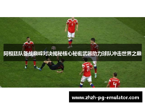 阿根廷队备战巅峰对决揭秘核心秘密武器助力球队冲击世界之巅