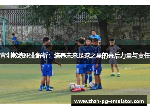 青训教练职业解析：培养未来足球之星的幕后力量与责任