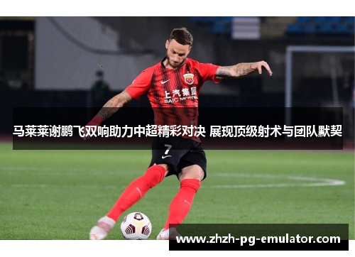 马莱莱谢鹏飞双响助力中超精彩对决 展现顶级射术与团队默契