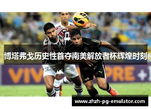 博塔弗戈历史性首夺南美解放者杯辉煌时刻 博塔弗戈历史性首夺南美解放者杯辉煌时刻