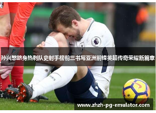 孙兴慜跻身热刺队史射手榜前三书写亚洲前锋英超传奇荣耀新篇章