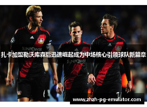 扎卡加盟勒沃库森后迅速崛起成为中场核心引领球队新篇章 扎卡加盟勒沃库森后迅速崛起成为中场核心引领球队新篇章