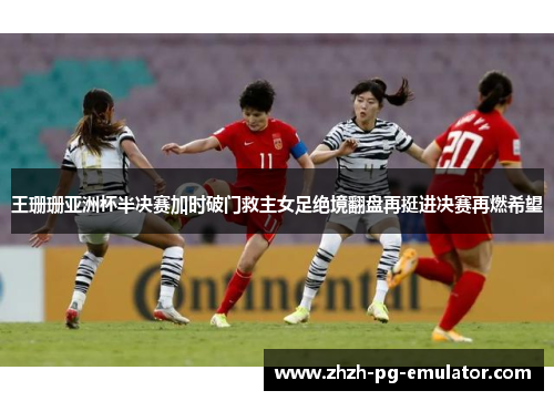 王珊珊亚洲杯半决赛加时破门救主女足绝境翻盘再挺进决赛再燃希望