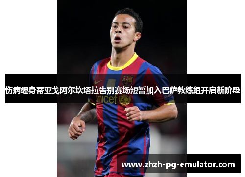 伤病缠身蒂亚戈阿尔坎塔拉告别赛场短暂加入巴萨教练组开启新阶段 伤病缠身蒂亚戈阿尔坎塔拉告别赛场短暂加入巴萨教练组开启新阶段