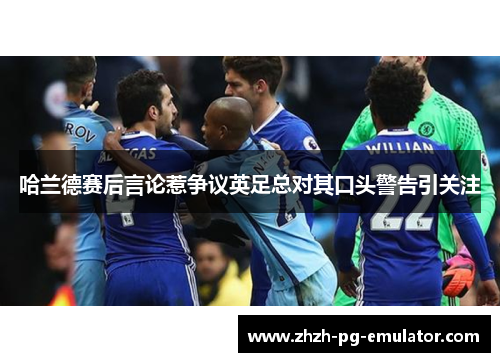 哈兰德赛后言论惹争议英足总对其口头警告引关注 哈兰德赛后言论惹争议英足总对其口头警告引关注