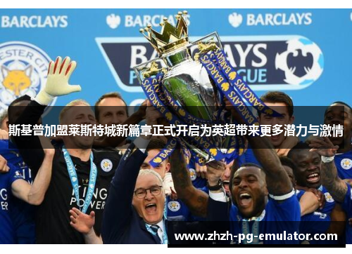 斯基普加盟莱斯特城新篇章正式开启为英超带来更多潜力与激情
