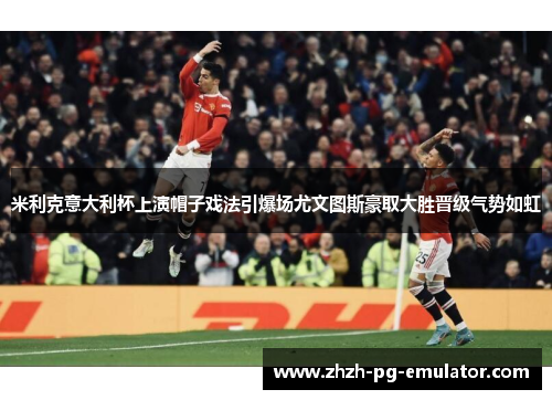 米利克意大利杯上演帽子戏法引爆场尤文图斯豪取大胜晋级气势如虹