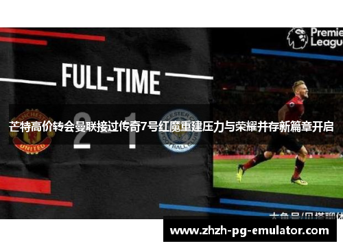 芒特高价转会曼联接过传奇7号红魔重建压力与荣耀并存新篇章开启