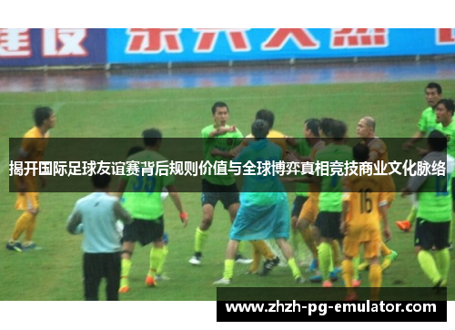 揭开国际足球友谊赛背后规则价值与全球博弈真相竞技商业文化脉络